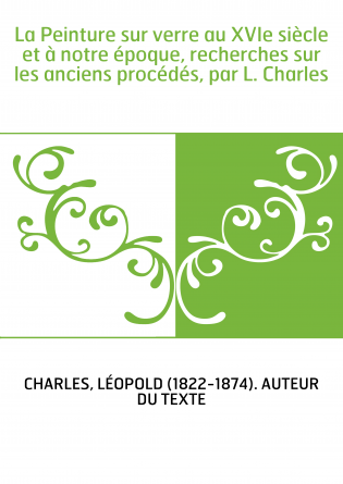 La Peinture sur verre au XVIe siècle et à notre époque, recherches sur les anciens procédés, par L. Charles