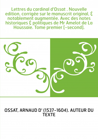 Lettres du cardinal d'Ossat . Nouvelle edition, corrigée sur le manuscrit original, & notablement augmentée. Avec des notes hist