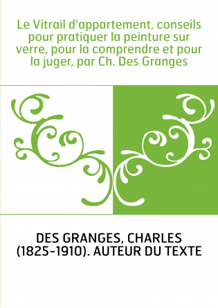 Le Vitrail d'appartement, conseils pour pratiquer la peinture sur verre, pour la comprendre et pour la juger, par Ch. Des Grange