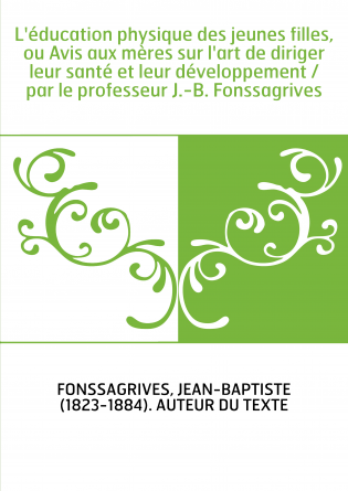 L'éducation physique des jeunes filles, ou Avis aux mères sur l'art de diriger leur santé et leur développement / par le profess