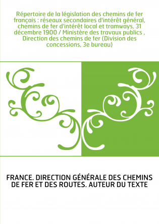 Répertoire de la législation des chemins de fer français : réseaux secondaires d'intérêt général, chemins de fer d'intérêt local