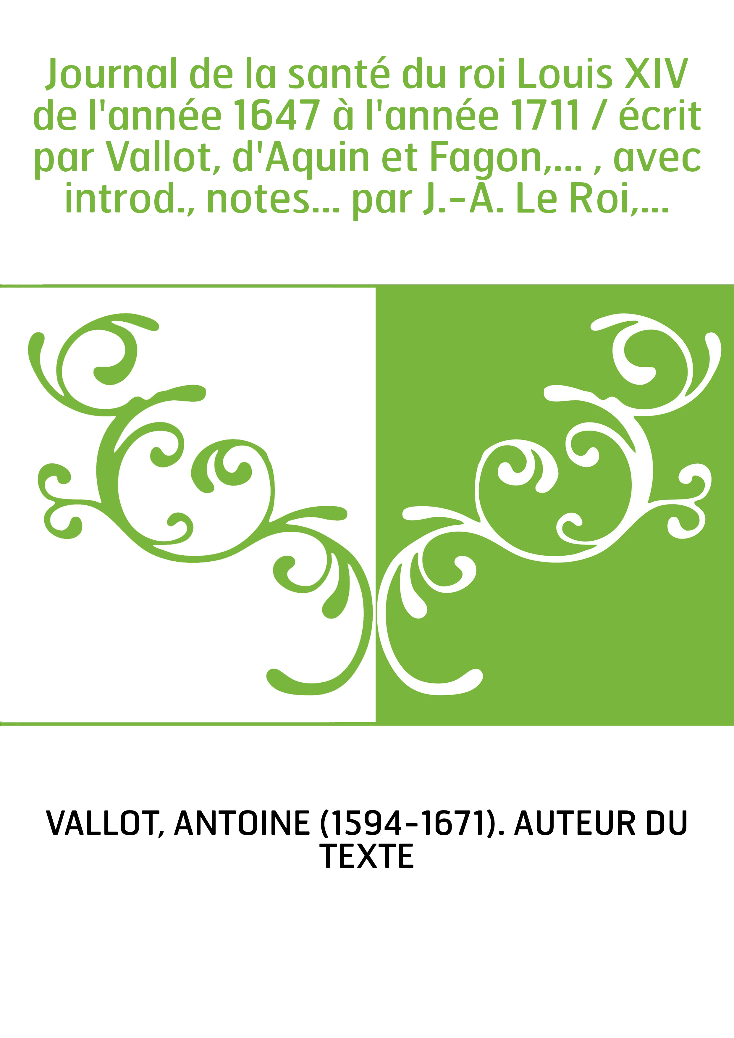 Journal de la santé du roi Louis XIV de l'année 1647 à l'année 1711 / écrit par Vallot, d'Aquin et Fagon,... , avec introd., not
