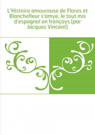 L'Histoire amoureuse de Flores et Blanchefleur s'amye, le tout mis d'espagnol en françoys [par Jacques Vincent]