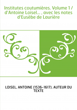 Institutes coutumières. Volume 1 / d'Antoine Loisel... , avec les notes d'Eusèbe de Laurière